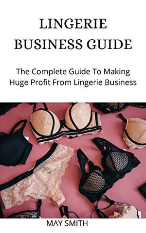 LINGERIE BUSINESS GUIDE: The Complete Guide To Making Huge Profit From Lingerie Business