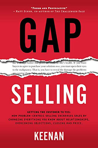 Gap Selling: Getting the Customer to Yes: How Problem-Centric Selling Increases Sales by Changing Everything You Know About Relationships, Overcoming Objections, Closing and Price