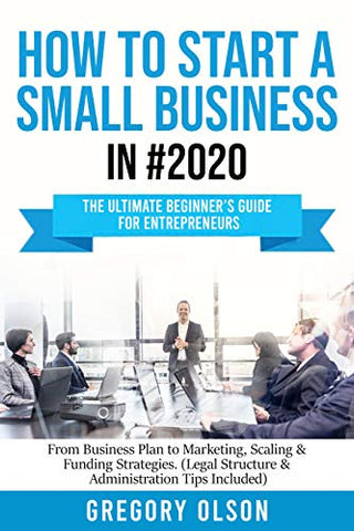 How to Start a Small Business in #2020: The Ultimate Beginner’s Guide for Entrepreneurs - From Business Plan to Marketing, Scaling & Funding Strategies ... Structure & Administration Tips Included)